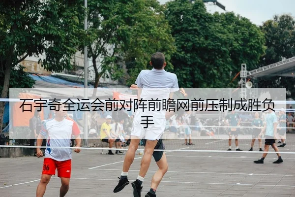 石宇奇全运会前对阵前瞻网前压制成胜负手