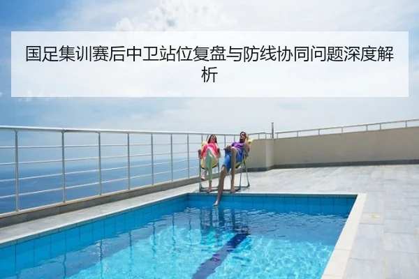 国足集训赛后中卫站位复盘与防线协同问题深度解析
