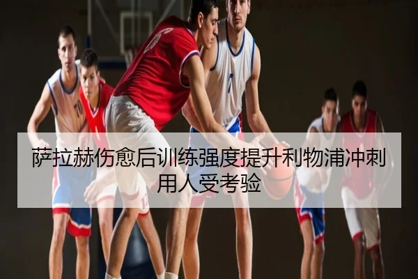 萨拉赫伤愈后训练强度提升利物浦冲刺用人受考验